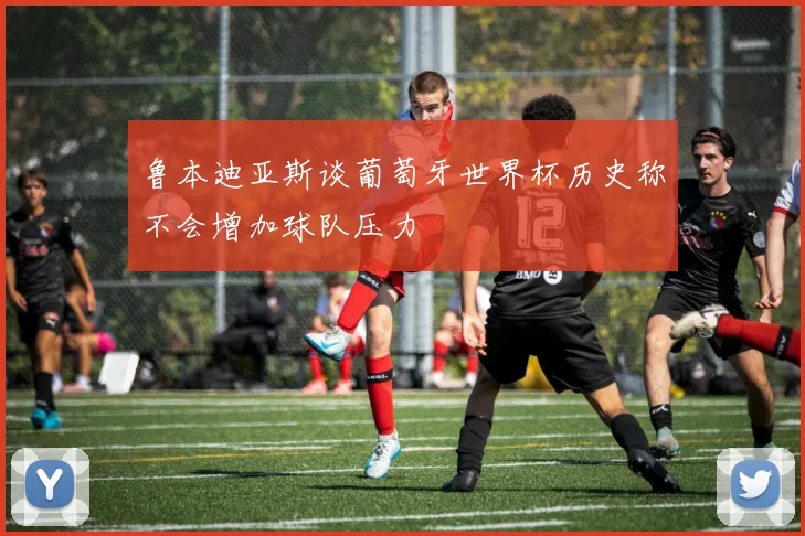 鲁本迪亚斯谈葡萄牙世界杯历史称不会增加球队压力