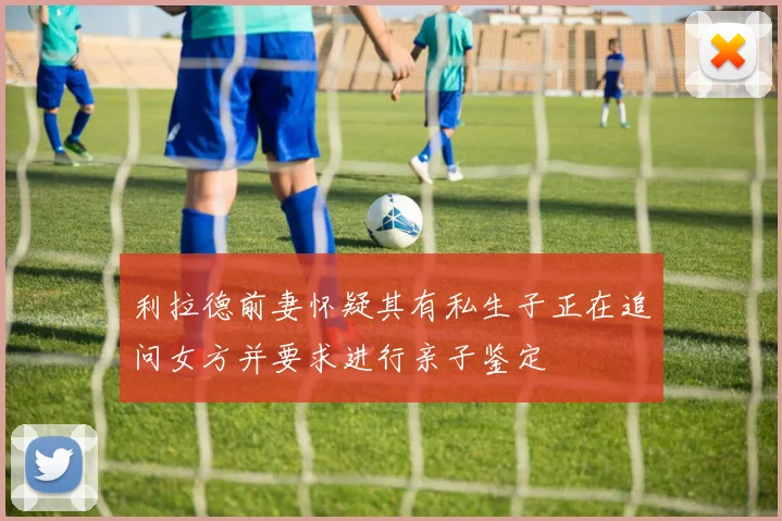 利拉德前妻怀疑其有私生子正在追问女方并要求进行亲子鉴定