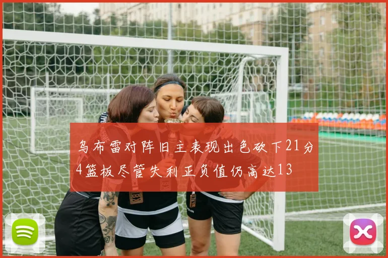 乌布雷对阵旧主表现出色砍下21分4篮板尽管失利正负值仍高达13