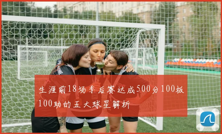 生涯前18场季后赛达成500分100板100助的五大球星解析