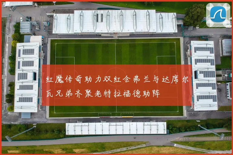 红魔传奇助力双红会弗兰与达席尔瓦兄弟齐聚老特拉福德助阵