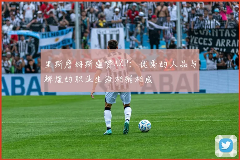 里斯詹姆斯盛赞AZP：优秀的人品与辉煌的职业生涯相辅相成