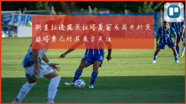 斯基拉透露莫拉塔夏窗或离开科莫赫塔费已对其表示关注