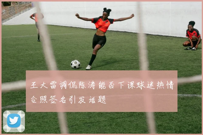 王大雷调侃陈涛能否下课球迷热情合照签名引发话题