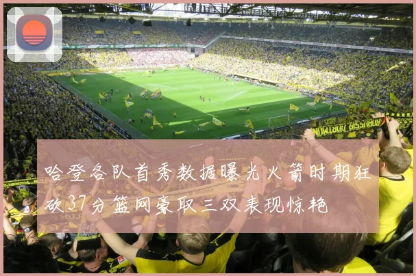 哈登各队首秀数据曝光火箭时期狂砍37分篮网豪取三双表现惊艳