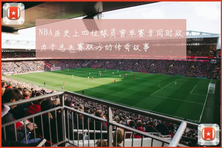 NBA历史上四位球员曾单赛季同时效力于总决赛双方的传奇故事