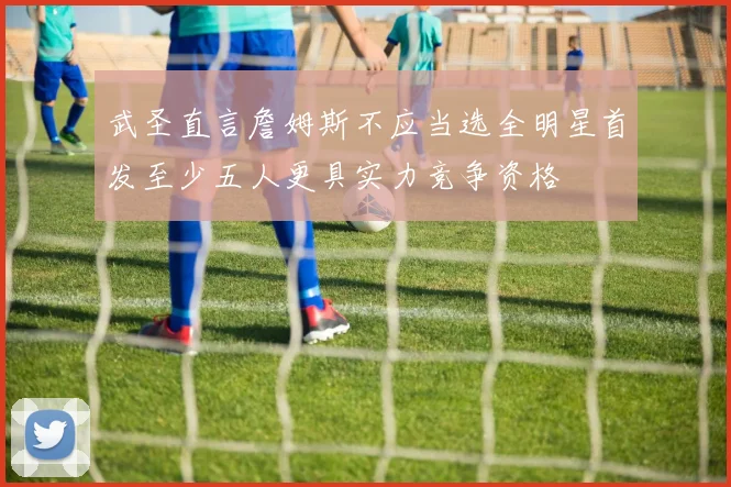 武圣直言詹姆斯不应当选全明星首发至少五人更具实力竞争资格