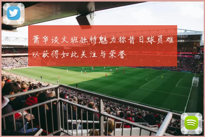 萧华谈文班独特魅力称昔日球员难以获得如此关注与荣誉